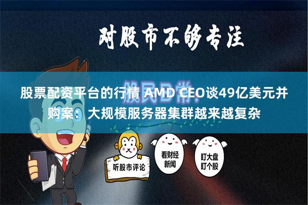 股票配资平台的行情 AMD CEO谈49亿美元并购案：大规模服务器集群越来越复杂