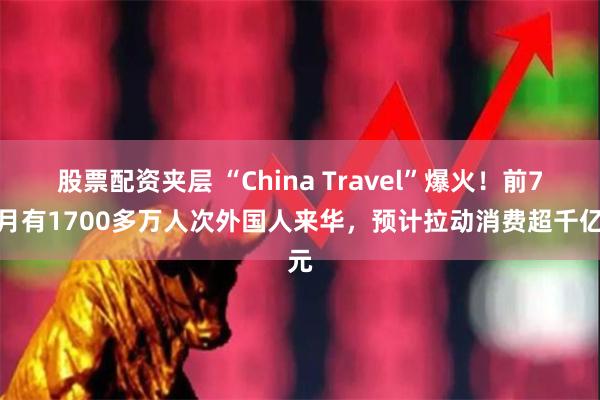 股票配资夹层 “China Travel”爆火！前7个月有1700多万人次外国人来华，预计拉动消费超千亿元