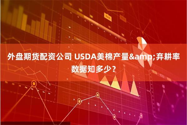 外盘期货配资公司 USDA美棉产量&弃耕率数据知多少？