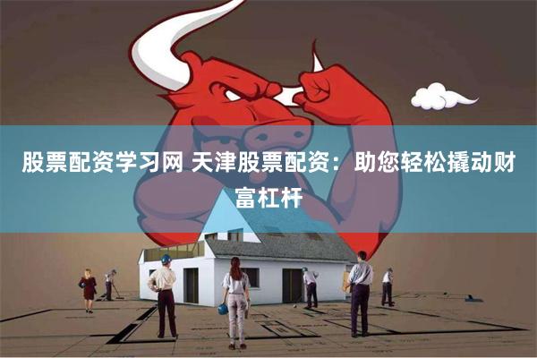 股票配资学习网 天津股票配资：助您轻松撬动财富杠杆