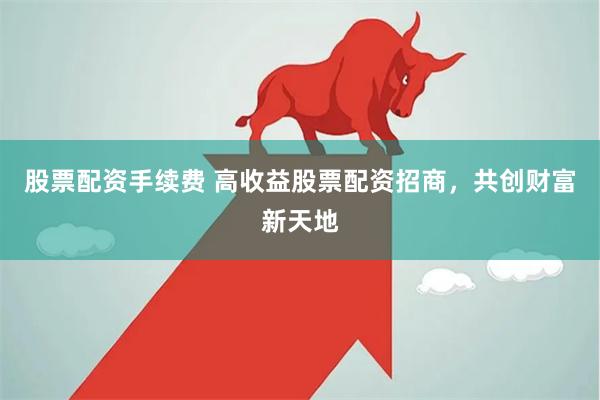 股票配资手续费 高收益股票配资招商，共创财富新天地