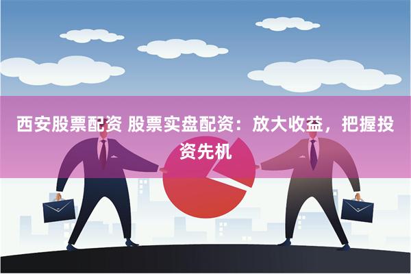 西安股票配资 股票实盘配资：放大收益，把握投资先机