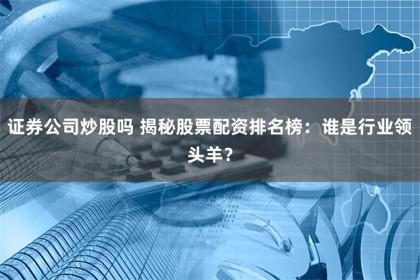 证券公司炒股吗 揭秘股票配资排名榜：谁是行业领头羊？