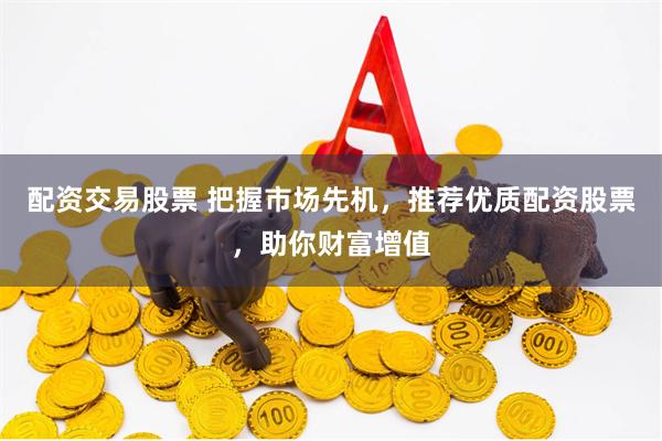 配资交易股票 把握市场先机，推荐优质配资股票，助你财富增值