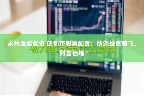 永州股票配资 成都市股票配资：助您投资腾飞，财富倍增