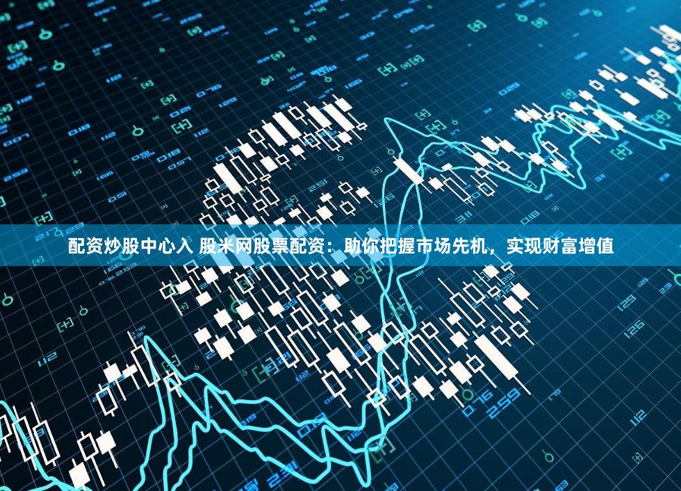 配资炒股中心入 股米网股票配资：助你把握市场先机，实现财富增值