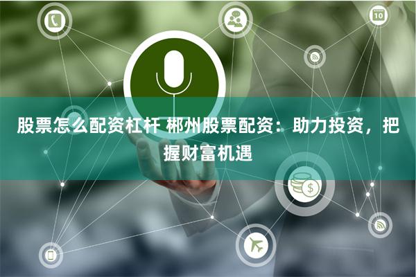 股票怎么配资杠杆 郴州股票配资：助力投资，把握财富机遇