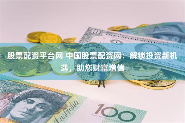 股票配资平台网 中国股票配资网：解锁投资新机遇，助您财富增值