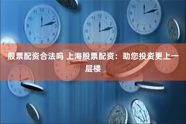 股票配资合法吗 上海股票配资：助您投资更上一层楼