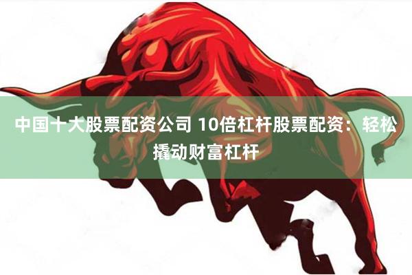 中国十大股票配资公司 10倍杠杆股票配资：轻松撬动财富杠杆