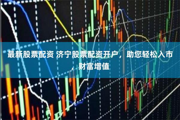 最新股票配资 济宁股票配资开户，助您轻松入市，财富增值