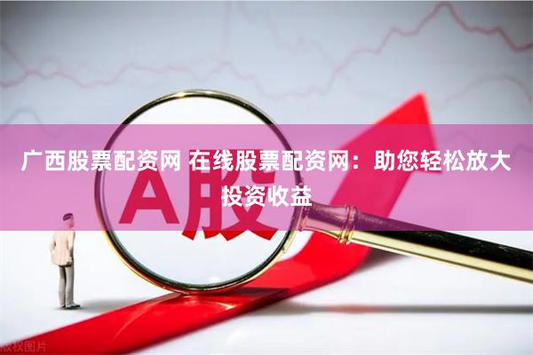 广西股票配资网 在线股票配资网：助您轻松放大投资收益