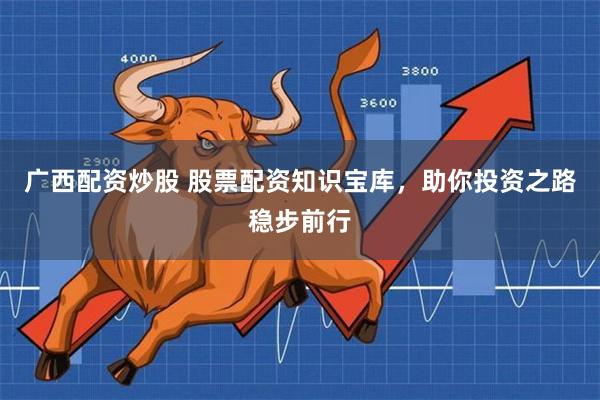 广西配资炒股 股票配资知识宝库，助你投资之路稳步前行