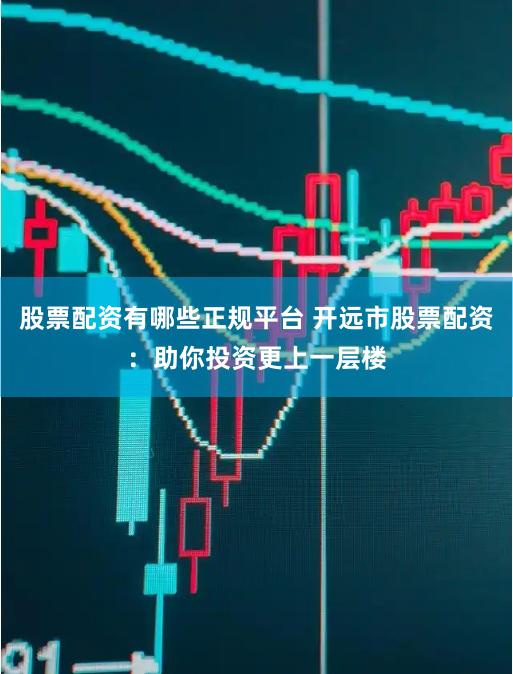 股票配资有哪些正规平台 开远市股票配资：助你投资更上一层楼