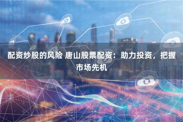 配资炒股的风险 唐山股票配资:助力投资,把握市场先机