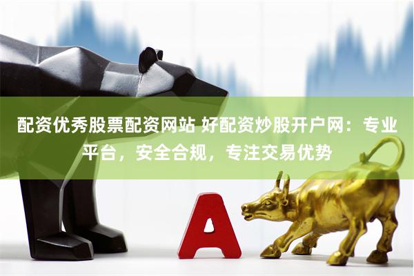 配资优秀股票配资网站 好配资炒股开户网：专业平台，安全合规，专注交易优势