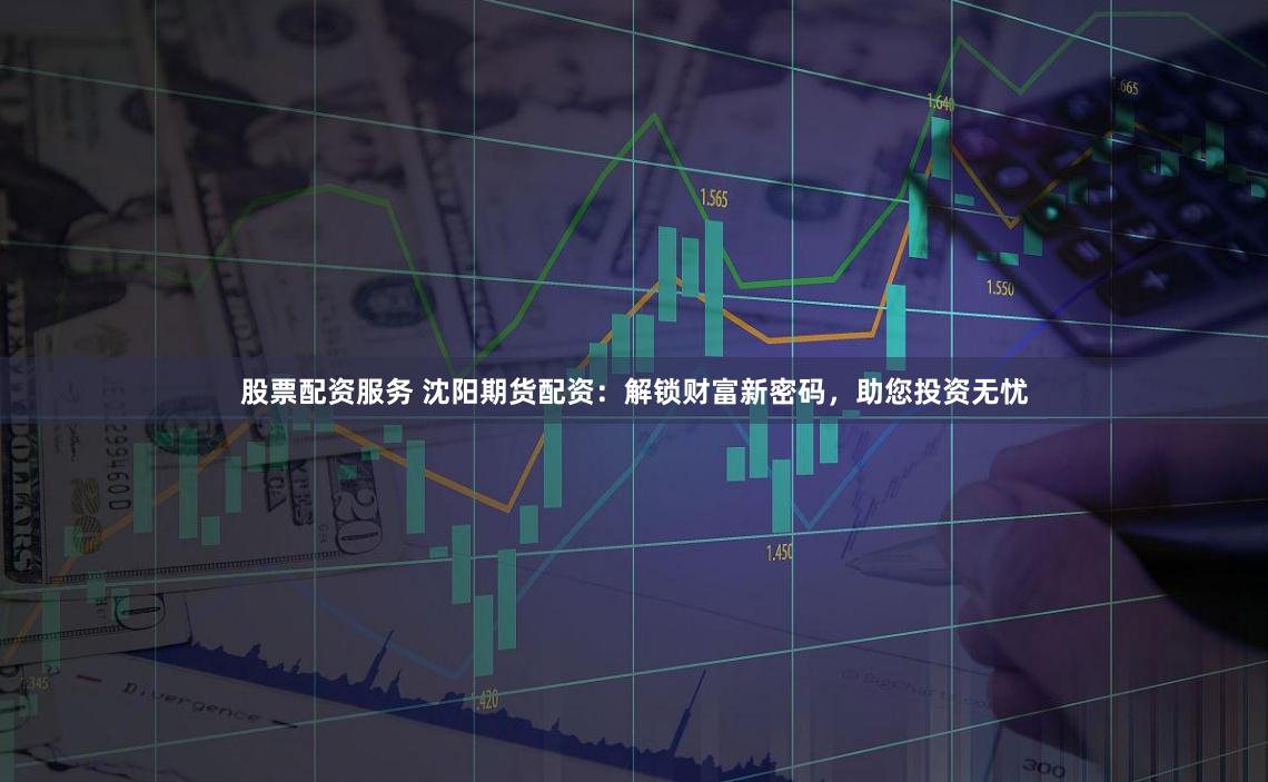 股票配资服务 沈阳期货配资:解锁财富新密码,助您投资无忧
