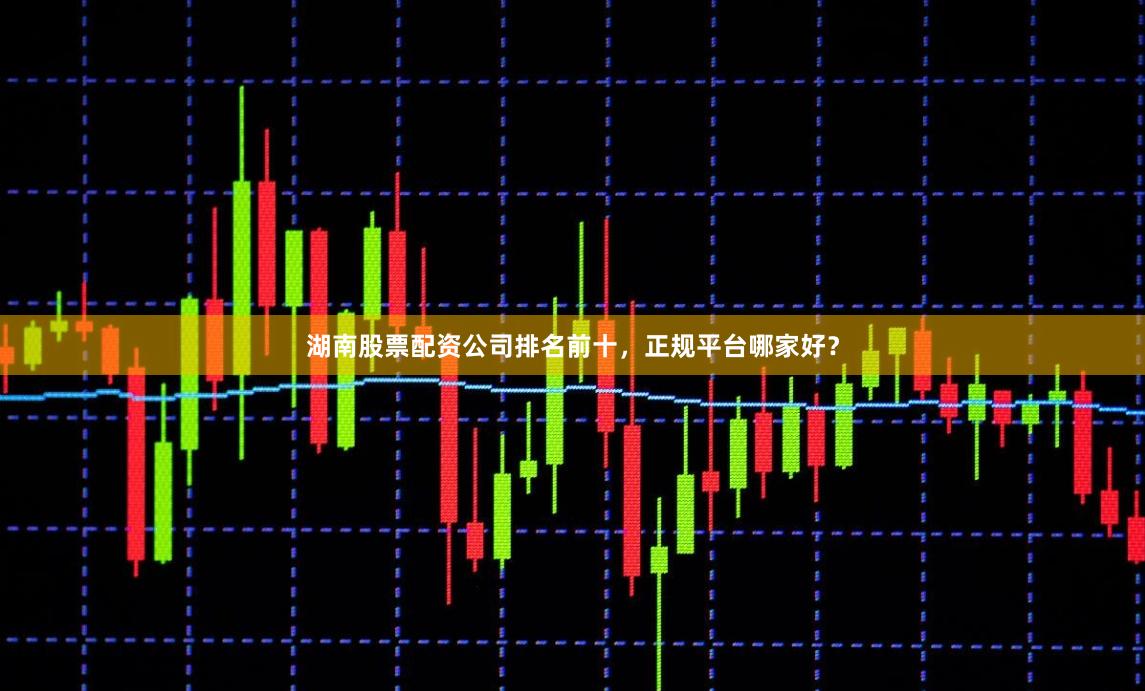 湖南股票配资公司排名前十,正规平台哪家好?